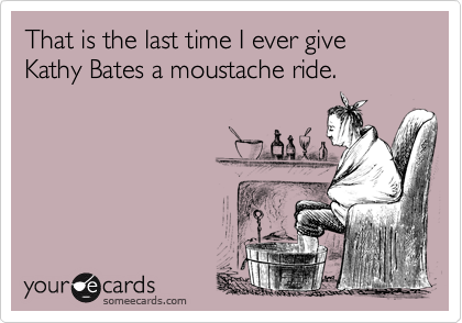 That is the last time I ever give Kathy Bates a moustache ride.