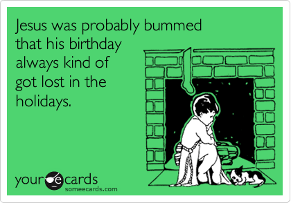 Jesus was probably bummed 
that his birthday 
always kind of
got lost in the
holidays.