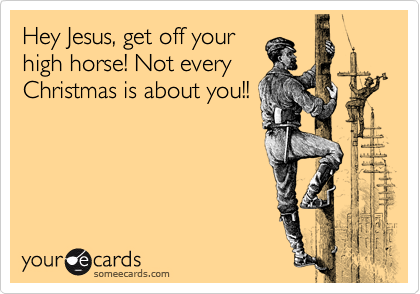 Hey Jesus, get off your
high horse! Not every
Christmas is about you!!