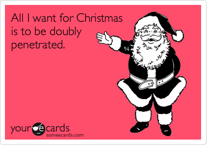 All I want for Christmas
is to be doubly
penetrated.