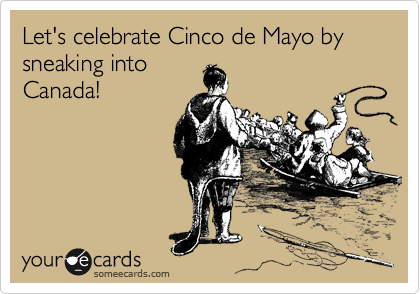 Let's celebrate Cinco de Mayo by sneaking into
Canada!