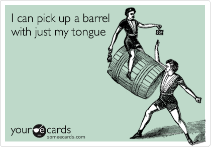 I can pick up a barrel
with just my tongue