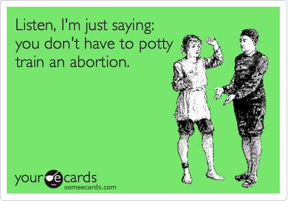 Listen, I'm just saying:
you don't have to potty
train an abortion.