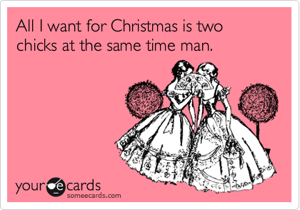 All I want for Christmas is two chicks at the same time man.