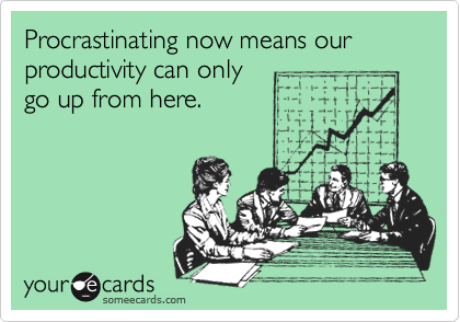 Procrastinating now means our productivity can only
go up from here.