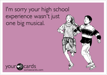 I'm sorry your high school experience wasn't just
one big musical.