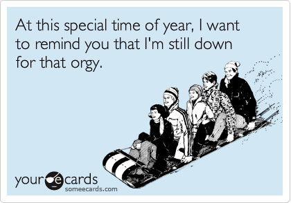 At this special time of year, I want to remind you that I'm still down for that orgy.