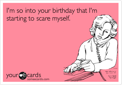 I'm so into your birthday that I'm
starting to scare myself.