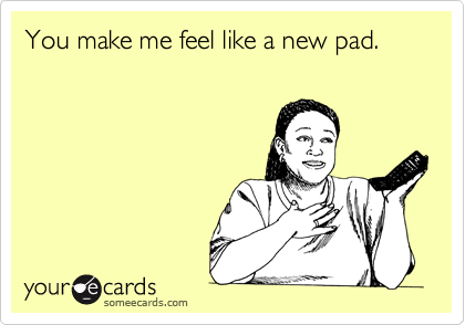 You make me feel like a new pad.