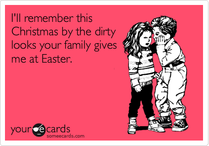 I'll remember this
Christmas by the dirty
looks your family gives
me at Easter.