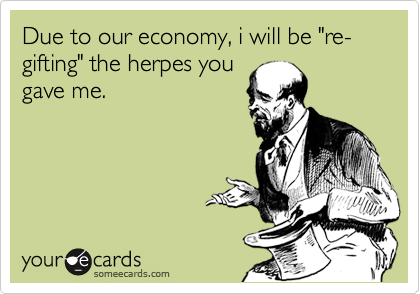 Due to our economy, i will be "re-gifting" the herpes you
gave me.
