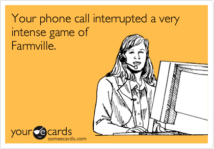 Your phone call interrupted a very intense game of
Farmville.