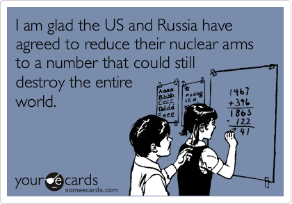 I am glad the US and Russia have agreed to reduce their nuclear arms to a number that could still
destroy the entire
world. 