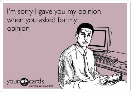 I'm sorry I gave you my opinion when you asked for my
opinion