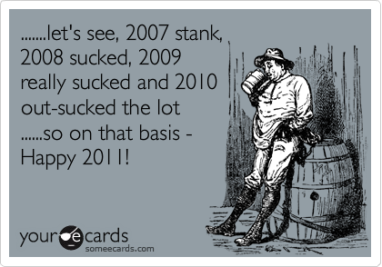 .......let's see, 2007 stank, 
2008 sucked, 2009
really sucked and 2010
out-sucked the lot
......so on that basis -
Happy 2011!
