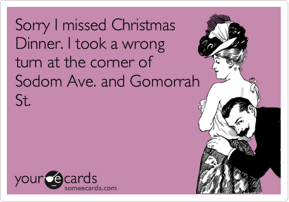 Sorry I missed Christmas
Dinner. I took a wrong
turn at the corner of
Sodom Ave. and Gomorrah
St.