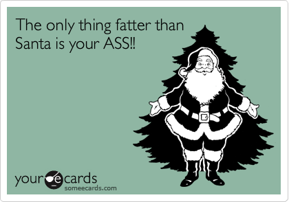 The only thing fatter than
Santa is your ASS!!