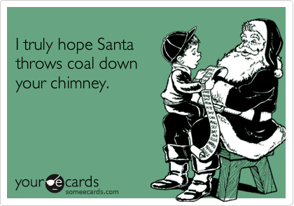 
I truly hope Santa
throws coal down
your chimney.