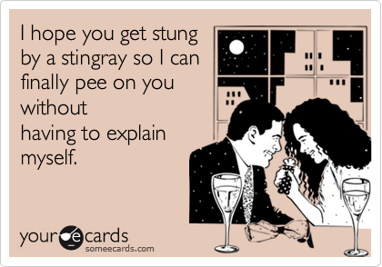 I hope you get stung
by a stingray so I can
finally pee on you
without
having to explain
myself.