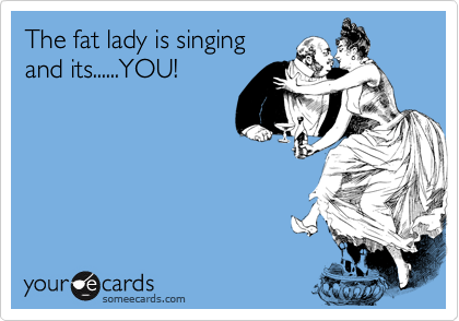 The fat lady is singing
and its......YOU!