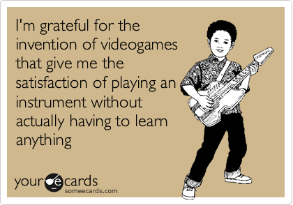 I'm grateful for the
invention of videogames
that give me the
satisfaction of playing an
instrument without
actually having to learn
anything