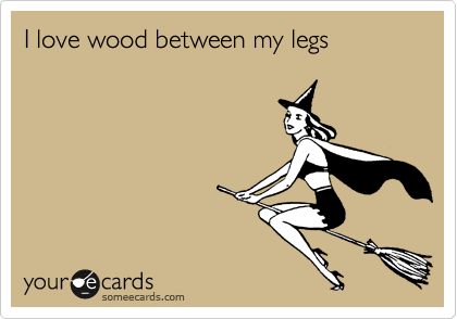 I love wood between my legs