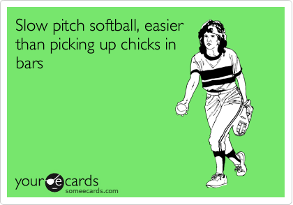 Slow pitch softball, easier
than picking up chicks in
bars