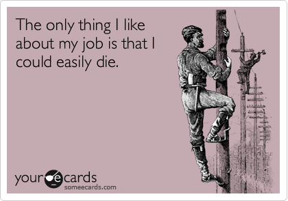 The only thing I like
about my job is that I
could easily die.