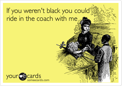 If you weren't black you could 
ride in the coach with me