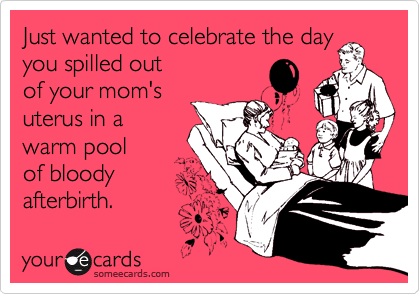 Just wanted to celebrate the day
you spilled out
of your mom's
uterus in a
warm pool 
of bloody 
afterbirth. 