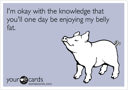 I'm okay with the knowledge that you'll one day be enjoying my belly fat.