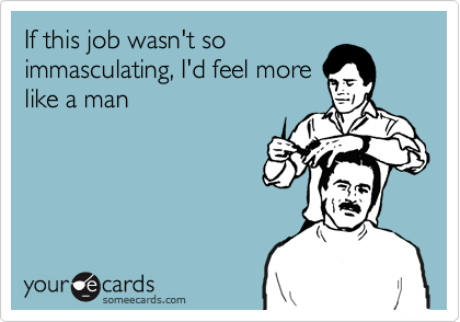 If this job wasn't so
immasculating, I'd feel more
like a man