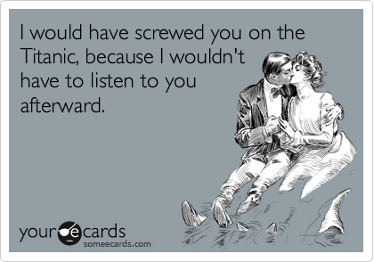 I would have screwed you on the Titanic, because I wouldn't
have to listen to you
afterward.