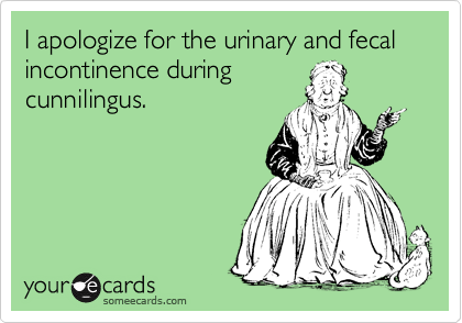 I apologize for the urinary and fecal incontinence during
cunnilingus.