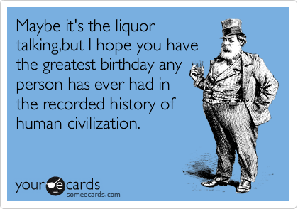 Maybe it's the liquor
talking,but I hope you have
the greatest birthday any
person has ever had in
the recorded history of
human civilization. 