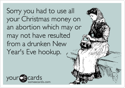 Sorry you had to use all
your Christmas money on
an abortion which may or
may not have resulted
from a drunken New
Year's Eve hookup.