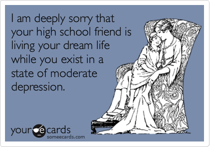 I am deeply sorry that
your high school friend is
living your dream life
while you exist in a
state of moderate
depression.
