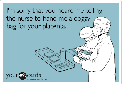 I'm sorry that you heard me telling the nurse to hand me a doggy
bag for your placenta.