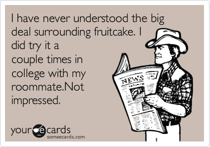 I have never understood the big deal surrounding fruitcake. I 
did try it a
couple times in
college with my
roommate.Not
impressed.