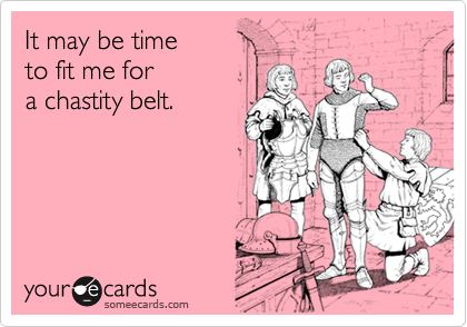 It may be time
to fit me for 
a chastity belt.