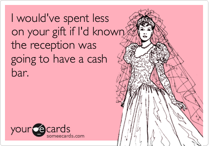 I would've spent less
on your gift if I'd known
the reception was
going to have a cash
bar.
