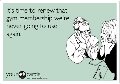 It's time to renew that 
gym membership we're
never going to use
again.
