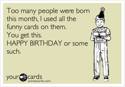 Too many people were born
this month, I used all the 
funny cards on them. 
You get this. 
HAPPY BIRTHDAY or some
such. 