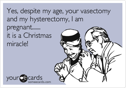 Yes, despite my age, your vasectomy and my hysterectomy, I am pregnant.......
it is a Christmas
miracle!
