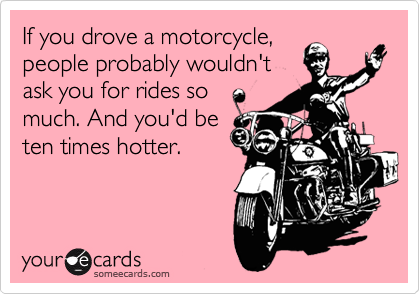 If you drove a motorcycle,
people probably wouldn't
ask you for rides so
much. And you'd be
ten times hotter. 