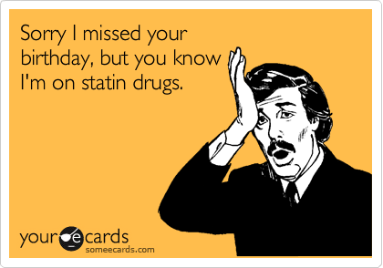 Sorry I missed your
birthday, but you know
I'm on statin drugs.