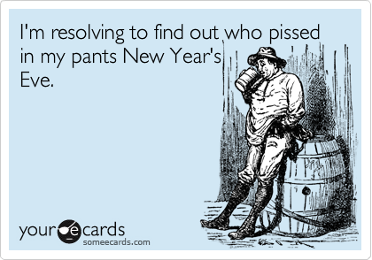 I'm resolving to find out who pissed in my pants New Year's
Eve. 