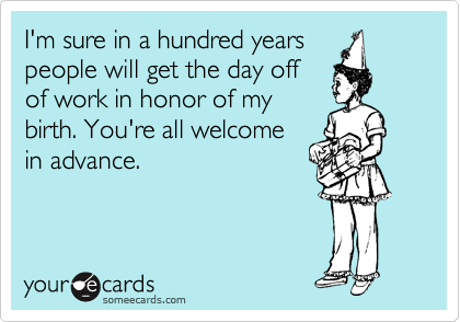 I'm sure in a hundred years
people will get the day off
of work in honor of my
birth. You're all welcome
in advance.