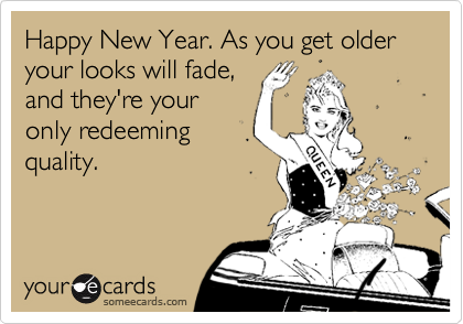 Happy New Year. As you get older your looks will fade,
and they're your
only redeeming
quality.