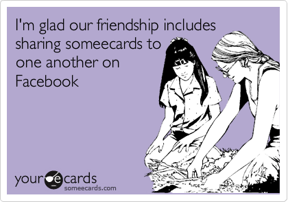I'm glad our friendship includes
sharing someecards to
one another on
Facebook